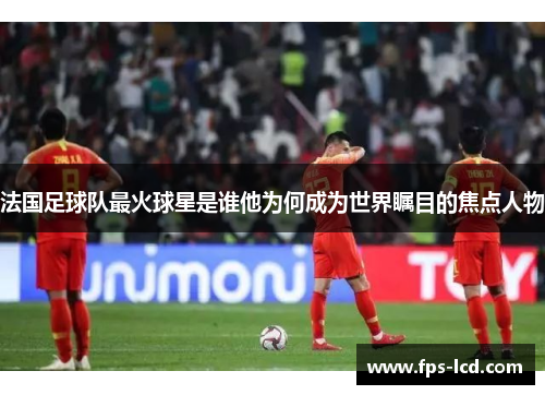法国足球队最火球星是谁他为何成为世界瞩目的焦点人物 法国足球队最火球星是谁他为何成为世界瞩目的焦点人物